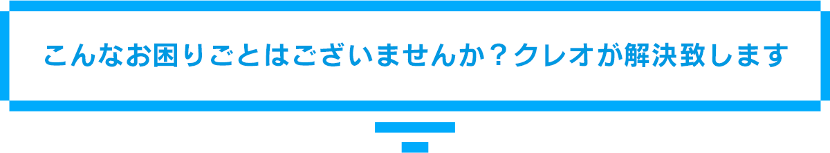 こんなお困りごとはございませんか?クレオが解決致します