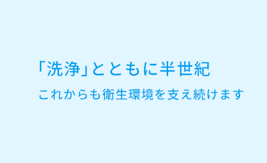 「洗浄」とともに半世紀 これからも衛生環境を支え続けます