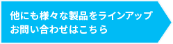 他にも様々な製品をラインアップお問い合わせはこちら