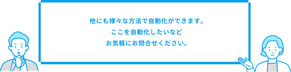 他にも様々な方法で自動化ができます。ここを自動化したいなどお気軽にお問合せください。
