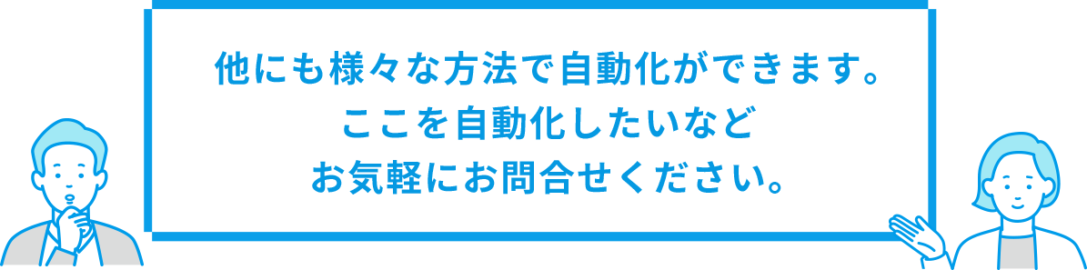他にも様々な方法で自動化ができます。ここを自動化したいなどお気軽にお問合せください。