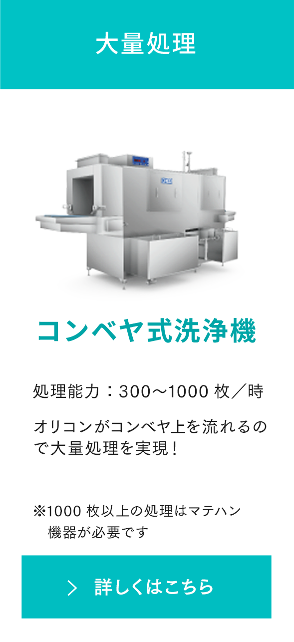 大量処理 コンベヤ式洗浄機 処理能力：300〜2000枚／時 コンテナ（容器）がコンベヤ上を流れるので大量処理を実現！ ※1000枚以上の処理はマテハン機器が必要です 詳しくはこちら