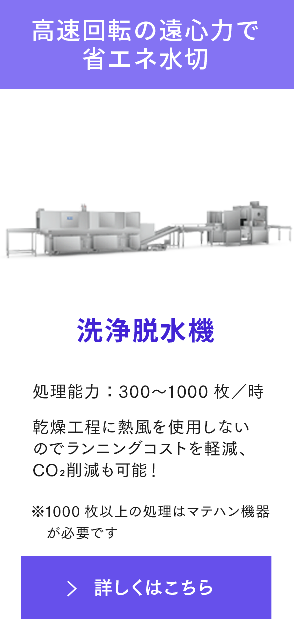 高速回転の遠心力で省エネ水切 洗浄脱水機 処理能力：500〜2000枚／時 乾燥工程に熱風を使用しないのでランニングコストを軽減可能！ ※1000枚以上の処理はマテハン機器が必要です 詳しくはこちら