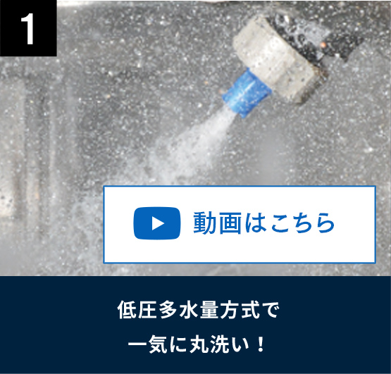 1 低圧多水量方式で一気に丸洗い！ 動画はこちら