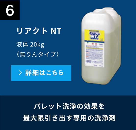 6 パレット洗浄の効果を最大限引き出す専用の洗浄剤 リアクトNT 液体20kg（無りんタイプ） 詳細はこちら