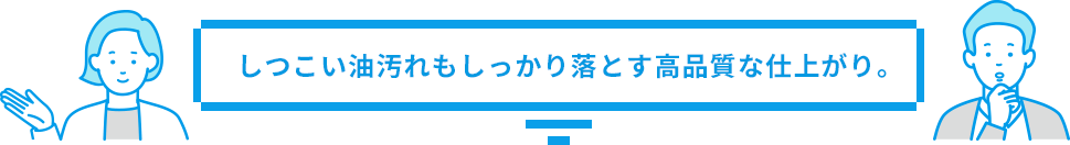 しつこい油汚れもしっかり落とす高品質な仕上がり。