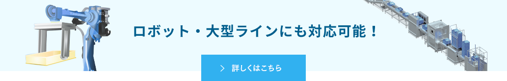 ロボット・大型ラインにも対応可能です！ 詳しくはこちら