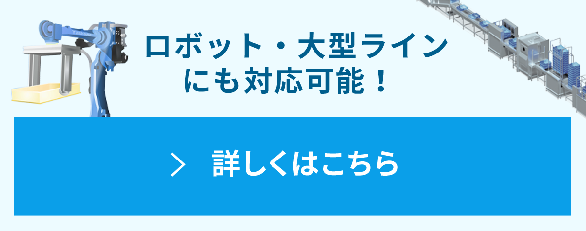 ロボット・大型ラインにも対応可能です！ 詳しくはこちら