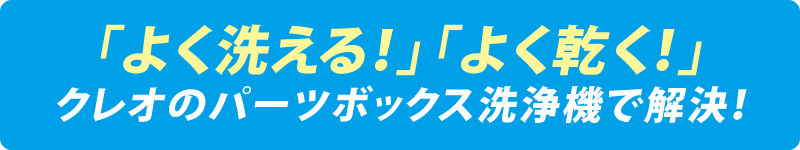 「よく洗える！」「よく乾く！」クレオのパーツボックス洗浄機で解決！