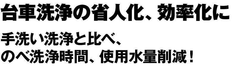 台車洗浄の省人化、効率化に 手洗い洗浄と比べ、 のべ洗浄時間、使用水量削減！