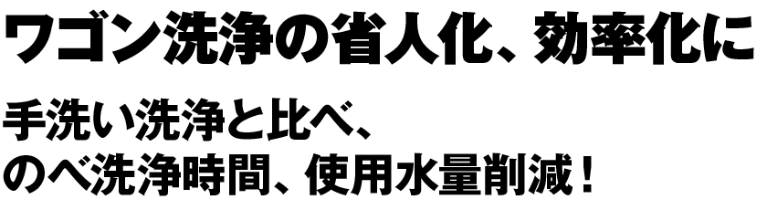 ワゴン洗浄の省人化、効率化に 手洗い洗浄と比べ、のべ洗浄時間、使用水量削減！