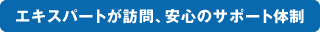 エキスパートが訪問、安心のサポート体制