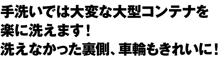 手洗いでは大変な大型コンテナ（容器）を楽に洗えます！ 洗えなかった裏側、車輪もきれいに！