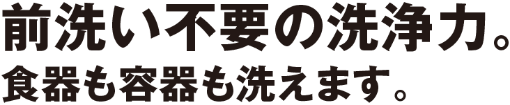 前洗い不要の洗浄力。食器も容器も洗えます。