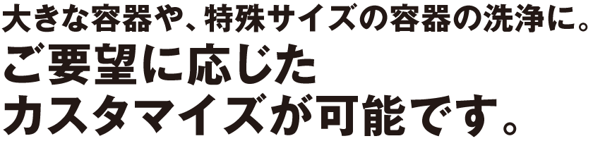 大きな容器や、特殊サイズの容器の洗浄に。ご要望に応じたカスタマイズが可能です。