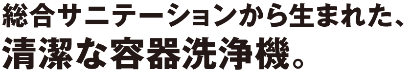 総合サニテーションから生まれた、清潔な容器洗浄機。