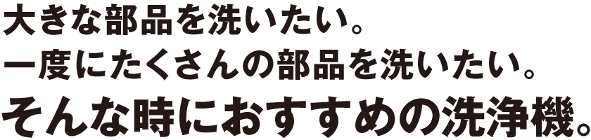 大きな部品を洗いたい。一度にたくさんの部品を洗いたい。そんな時におすすめの洗浄機。