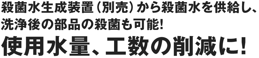 殺菌水生成装置（別売）から殺菌水を供給し、洗浄後の部品の殺菌も可能！つらい手作業だった洗浄作業も簡単に、短時間で洗浄可能。使用水量、工数の削減に！