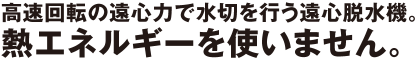 高速回転の遠心力で水切を行う遠心脱水機。熱エネルギーを使いません。