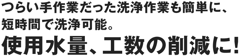 つらい手作業だった洗浄作業も簡単に、短時間で洗浄可能。使用水量、工数の削減に！