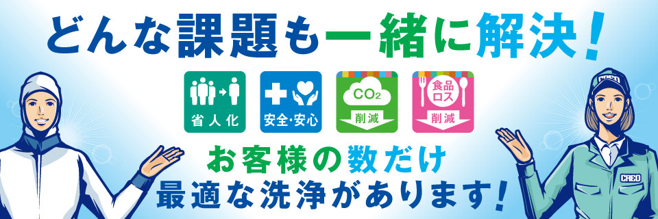 どんな課題も一緒に解決！［省人化］［安全・安心］［Co2削減］［食品ロス削減］お客様の数だけ 最適な洗浄があります！